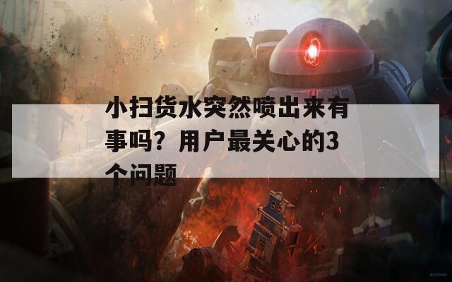 小扫货水突然喷出来有事吗？用户最关心的3个问题