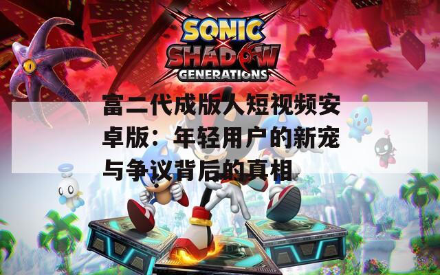 富二代成版人短视频安卓版：年轻用户的新宠与争议背后的真相