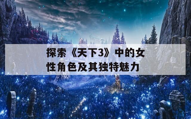 探索《天下3》中的女性角色及其独特魅力
