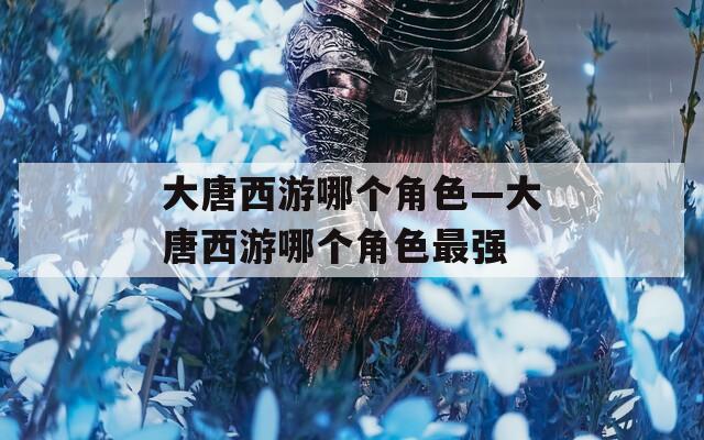 大唐西游哪个角色—大唐西游哪个角色最强
