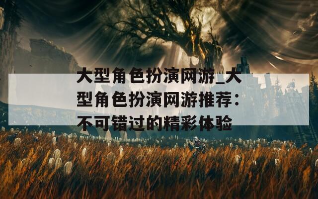 大型角色扮演网游_大型角色扮演网游推荐：不可错过的精彩体验