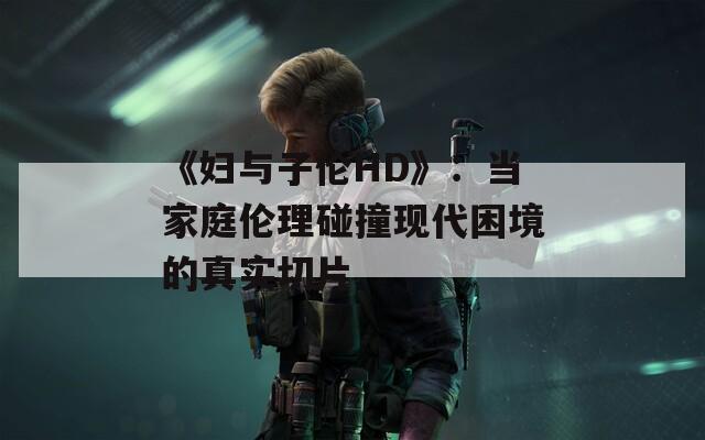 《妇与子伦HD》：当家庭伦理碰撞现代困境的真实切片