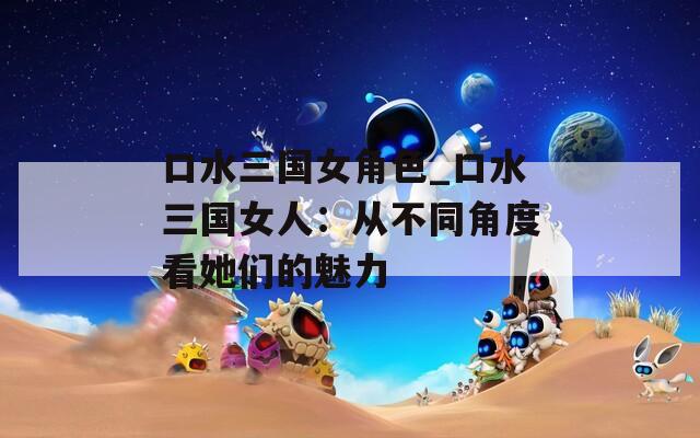 口水三国女角色_口水三国女人：从不同角度看她们的魅力