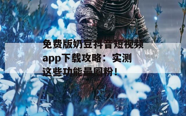 免费版奶豆抖音短视频app下载攻略：实测这些功能最圈粉！
