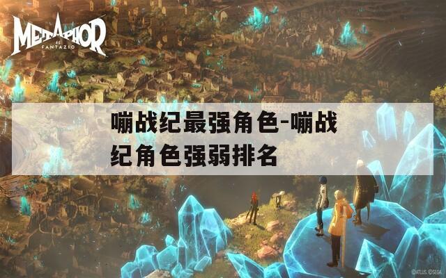 嘣战纪最强角色-嘣战纪角色强弱排名