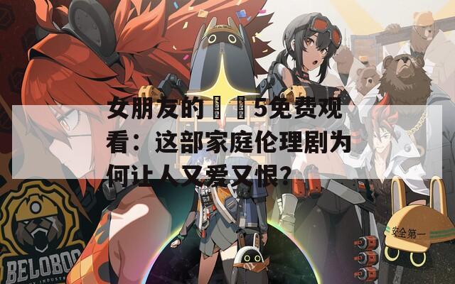 女朋友的妺妺5免费观看：这部家庭伦理剧为何让人又爱又恨？