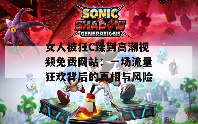 女人被狂C躁到高潮视频免费网站：一场流量狂欢背后的真相与风险