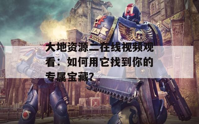 大地资源二在线视频观看：如何用它找到你的专属宝藏？