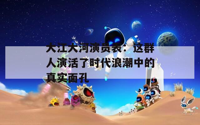 大江大河演员表：这群人演活了时代浪潮中的真实面孔