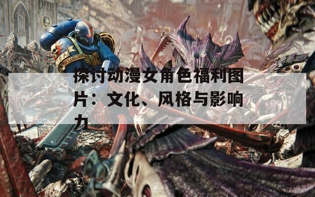 探讨动漫女角色福利图片：文化、风格与影响力