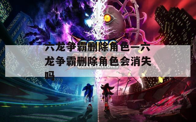 六龙争霸删除角色—六龙争霸删除角色会消失吗