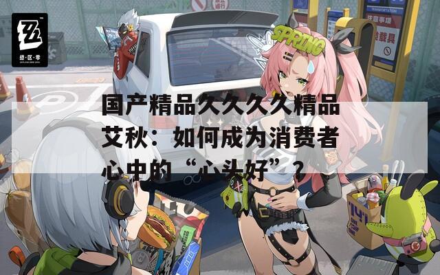国产精品久久久久精品艾秋：如何成为消费者心中的“心头好”？