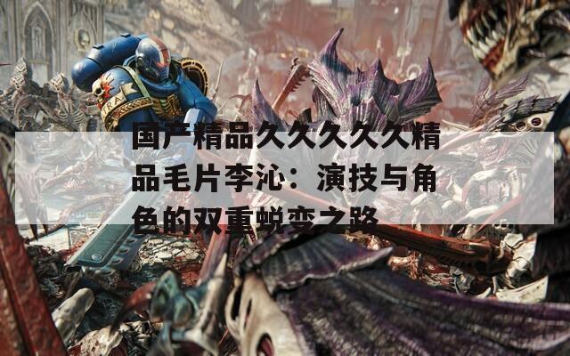 国产精品久久久久久精品毛片李沁：演技与角色的双重蜕变之路