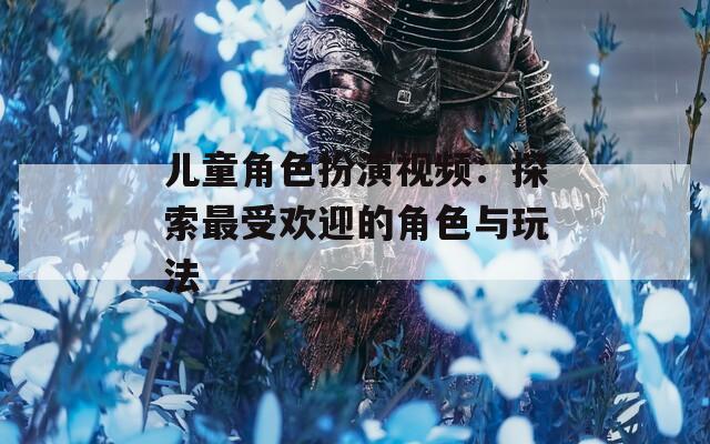 儿童角色扮演视频：探索最受欢迎的角色与玩法
