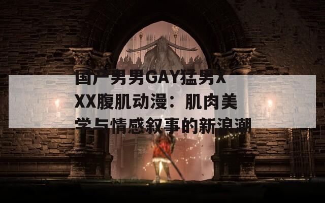 国产男男GAY猛男XXX腹肌动漫：肌肉美学与情感叙事的新浪潮