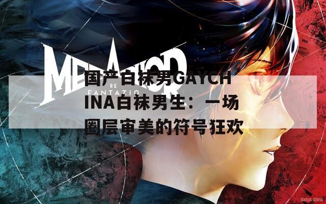 国产白袜男GAYCHINA白袜男生：一场圈层审美的符号狂欢