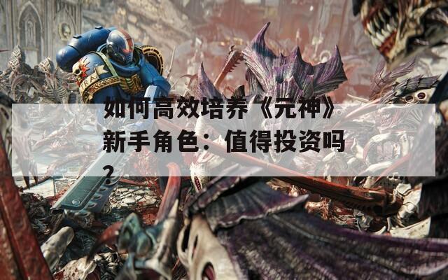 如何高效培养《元神》新手角色：值得投资吗？