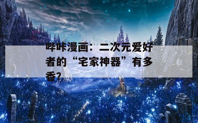 哔咔漫画：二次元爱好者的“宅家神器”有多香？