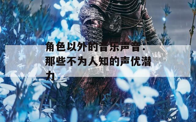 角色以外的音乐声音：那些不为人知的声优潜力