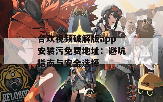 合欢视频破解版app安装污免费地址：避坑指南与安全选择