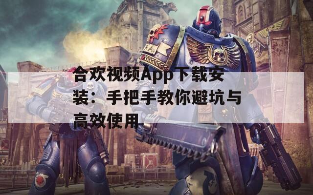 合欢视频App下载安装：手把手教你避坑与高效使用