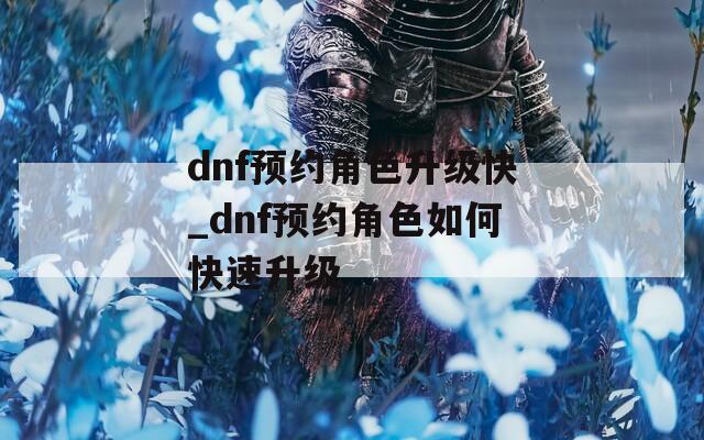 dnf预约角色升级快_dnf预约角色如何快速升级