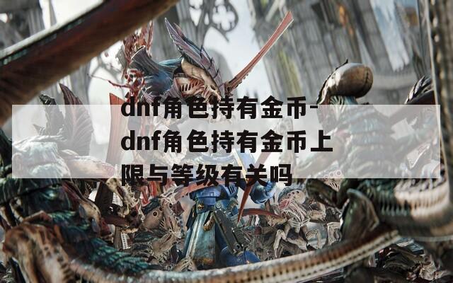 dnf角色持有金币-dnf角色持有金币上限与等级有关吗