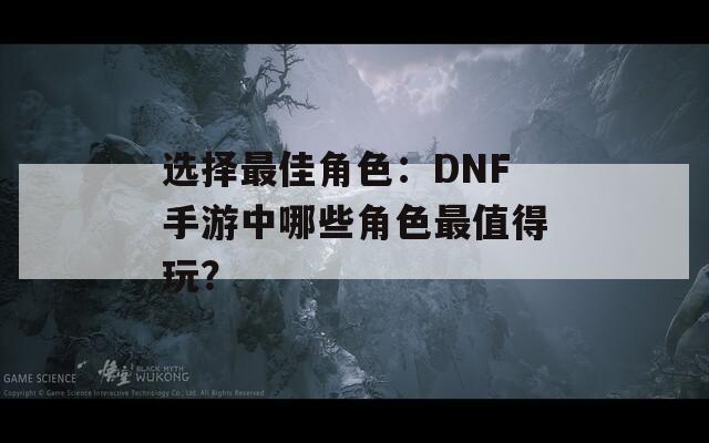 选择最佳角色：DNF手游中哪些角色最值得玩？