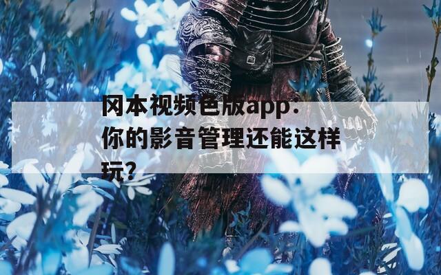 冈本视频色版app：你的影音管理还能这样玩？