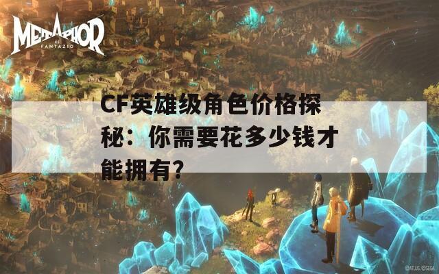 CF英雄级角色价格探秘：你需要花多少钱才能拥有？