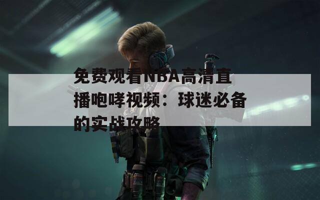 免费观看NBA高清直播咆哮视频：球迷必备的实战攻略