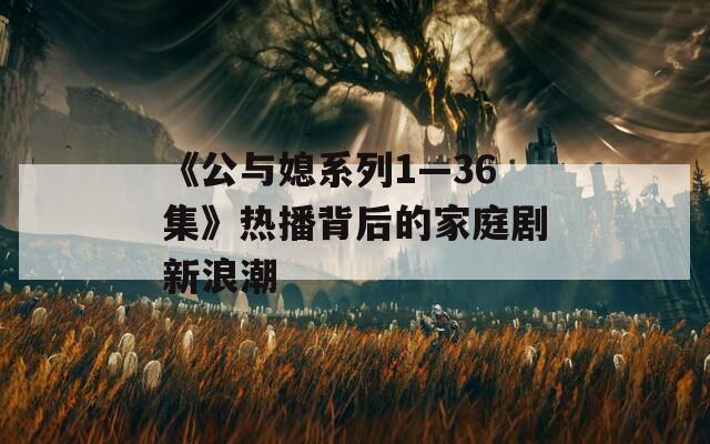 《公与媳系列1—36集》热播背后的家庭剧新浪潮