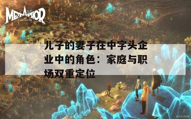 儿子的妻子在中字头企业中的角色：家庭与职场双重定位